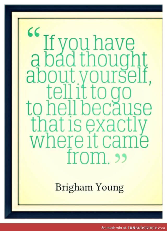 If you have a bad thought about yourself, tell it to go to hell because that is exactly where it came from.