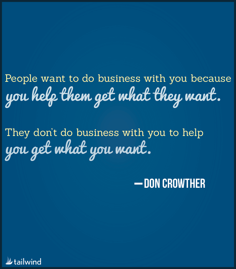 People want to do business with you because you help them get what they want. They don’t want to do business with you to help you get what you want. -Don Crowther