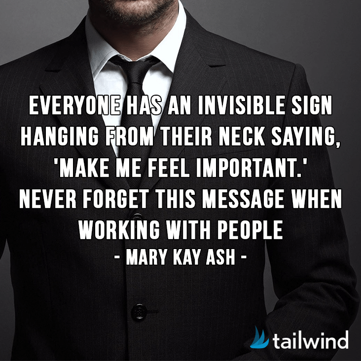 Everyone has an invisible sign hanging from their neck saying, 'Make me feel important.' Never forget this message when working with people. -Mary Kay Ash