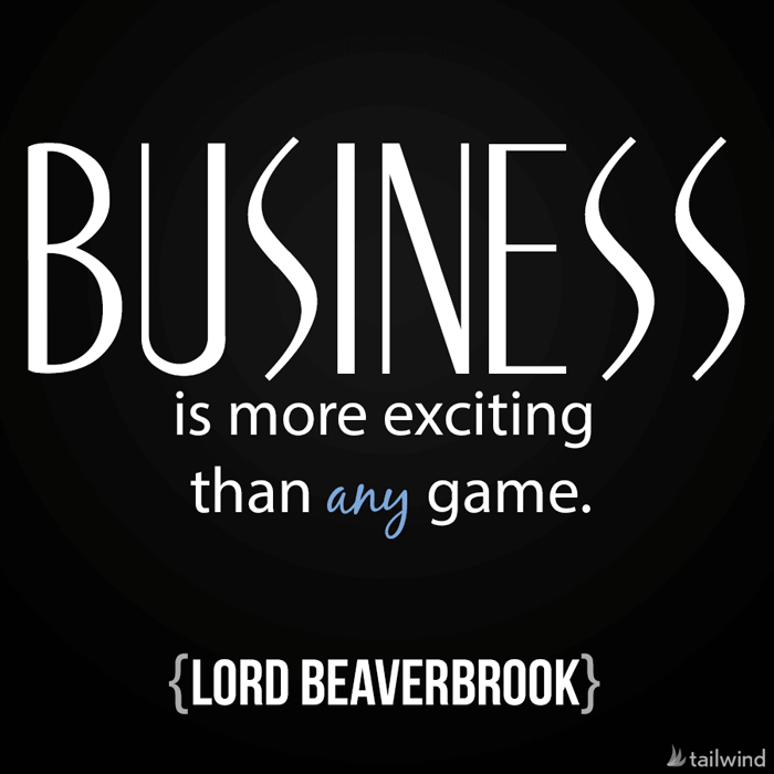 Business is more exciting than any game. -Lord Beaverbrook