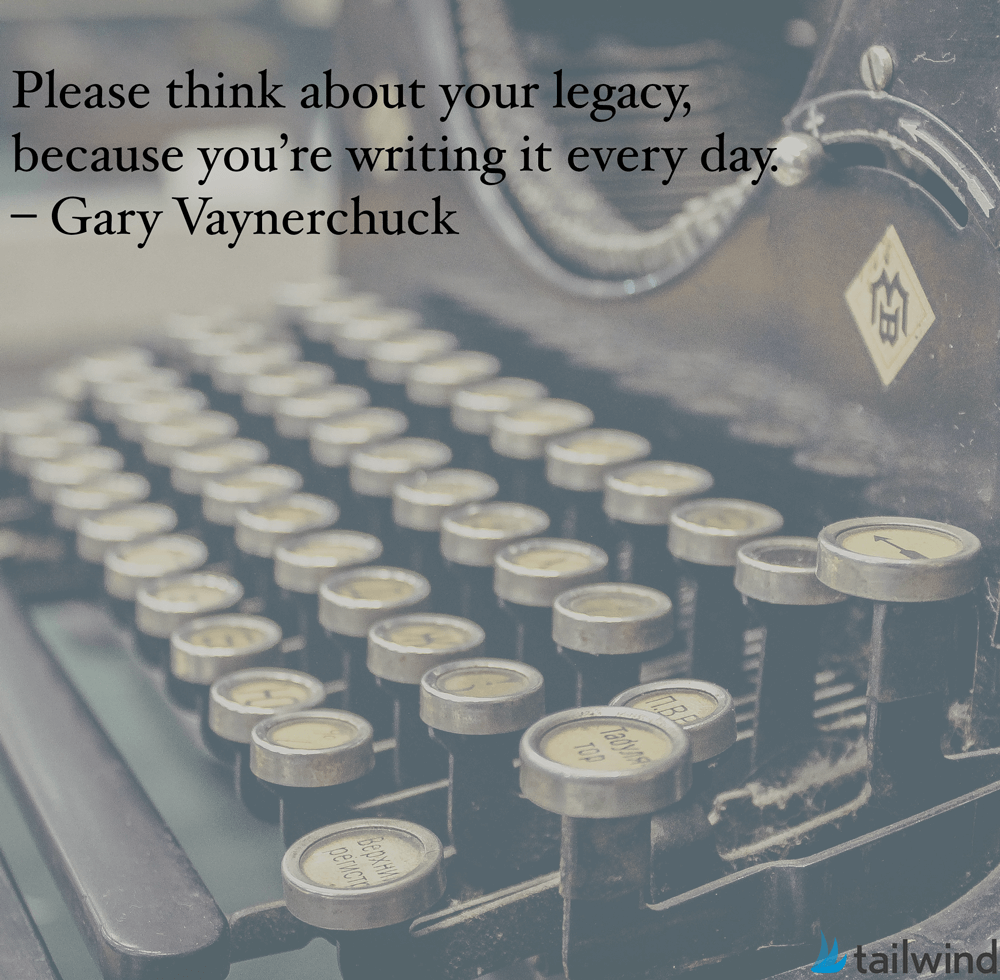 Please think about your legacy, because you’re writing it every day. – Gary Vaynerchuck