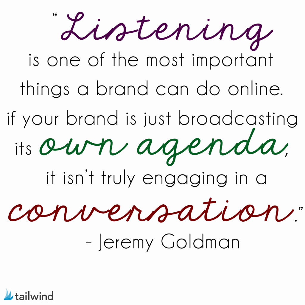  Listening is one of the most important things a brand can do online. If your brand is just broadcasting its own agenda, it isn’t truly engaging in a conversation. - Jeremy Goldman