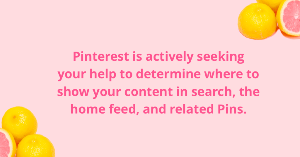 Pinterest is actively seeking your help to determine where to show your content in search, the home feed, and related (or 