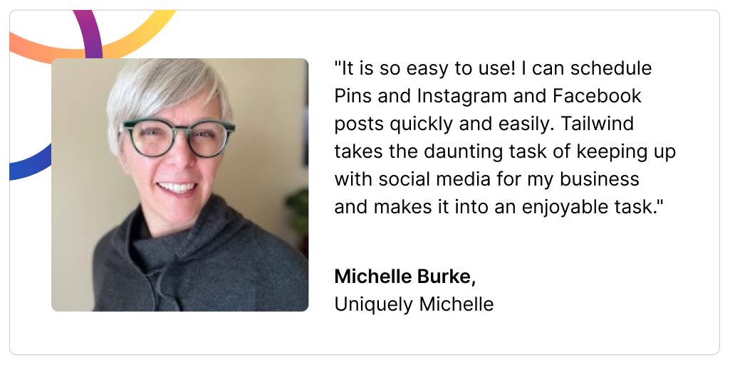 A headshot of Michelle Burke and a quote that reads: "It is so easy to use! I can schedule Pins and Instagram and Facebook posts quickly and easily. Tailwind takes the daunting task of keeping up with social media for my business and makes it into an enjoyable task." Michelle Burke,  Uniquely Michelle
