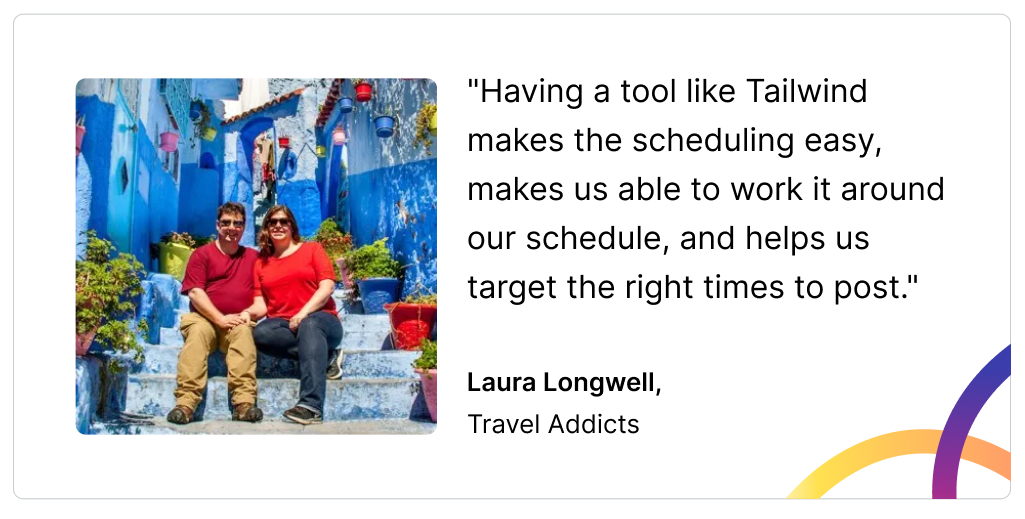 A headshot photo of Laura Longwell and a quote that reads: "Having a tool like Tailwind makes the scheduling easy, makes us able to work it around our schedule, and helps us target the right times to post."  Laura Longwell,  Travel Addicts